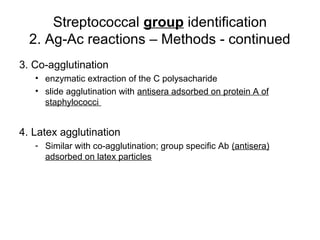 Streptococcal group identification
2. Ag-Ac reactions – Methods - continued
3. Co-agglutination
• enzymatic extraction of the C polysacharide
• slide agglutination with antisera adsorbed on protein A of
staphylococci
4. Latex agglutination
- Similar with co-agglutination; group specific Ab (antisera)
adsorbed on latex particles
 