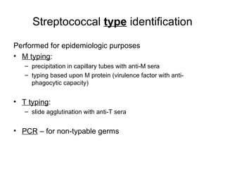 Streptococcal type identification
Performed for epidemiologic purposes
• M typing:
– precipitation in capillary tubes with anti-M sera
– typing based upon M protein (virulence factor with anti-
phagocytic capacity)
• T typing:
– slide agglutination with anti-T sera
• PCR – for non-typable germs
 