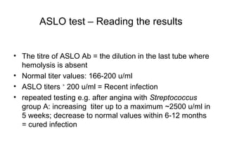 ASLO test – Reading the results
• The titre of ASLO Ab = the dilution in the last tube where
hemolysis is absent
• Normal titer values: 166-200 u/ml
• ASLO titers 200 u/ml = Recent infection˃
• repeated testing e.g. after angina with Streptococcus
group A: increasing titer up to a maximum ~2500 u/ml in
5 weeks; decrease to normal values within 6-12 months
= cured infection
 