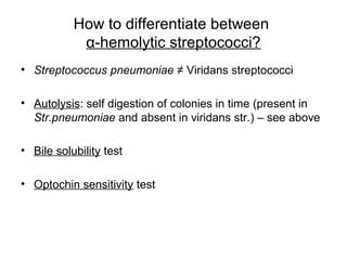 How to differentiate between
α-hemolytic streptococci?
• Streptococcus pneumoniae ≠ Viridans streptococci
• Autolysis: self digestion of colonies in time (present in
Str.pneumoniae and absent in viridans str.) – see above
• Bile solubility test
• Optochin sensitivity test
 