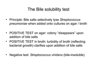 The Bile solubility test
• Principle: Bile salts selectively lyse Streptococcus
pneumoniae when added onto cultures on agar / broth
• POSITIVE TEST on agar: colony ”disappears” upon
addition of bile salts
• POSITIVE TEST in broth: turbidity of broth (reflecting
bacterial growth) clarifies upon addition of bile salts
• Negative test: Streptococcus viridans (bile-insoluble)
 