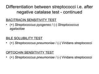 Differentiation between streptococci i.e. after
negative catalase test - continued
BACITRACIN SENSITIVITY TEST
• (+) Streptococcus pyogenes / (-) Streptococcus
agalactiae
BILE SOLUBILITY TEST
• (+) Streptococcus pneumoniae / (-) Viridans streptococci
OPTOCHIN SENSITIVITY TEST
• (+) Streptococcus pneumoniae / (-) Viridans streptococci
 