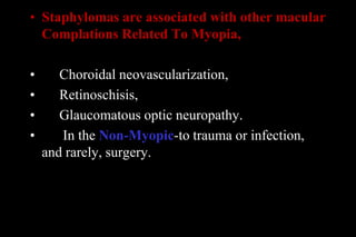 • Staphylomas are associated with other macular
Complations Related To Myopia,
• Choroidal neovascularization,
• Retinoschisis,
• Glaucomatous optic neuropathy.
• In the Non-Myopic-to trauma or infection,
and rarely, surgery.
 