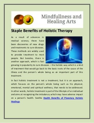 Staple Benefits of Holistic Therapy
As a result of advances in
medical science, there have
been discoveries of new drugs
and treatments to cure diseases.
These methods are widely used
to provide treatment to most
people. But besides, there is
another approach, which is fast
growing in popularity to cure diseases – the holistic way which is a kind
of treatment that would go back to the basic roots of the cause of the
illness and the person’s whole being as an important part of this
treatment.
In fact holistic treatment is not a treatment, but it is an approach,
which focuses on the person’s whole being such as his physical,
emotional, mental and spiritual wellness, that needs to be addressed.
In other words, holistic treatment is part of the lifestyle of an individual
and aims at recognizing the imbalance, which may have adverse impact
on a person’s health. Seethe Health Benefits of Planetary Holistic
Healings.
 