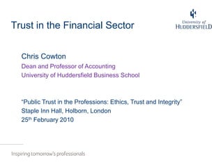 Trust in the Financial Sector Chris Cowton Dean and Professor of Accounting University of Huddersfield Business School “Public Trust in the Professions: Ethics, Trust and Integrity” Staple Inn Hall, Holborn, London 25th February 2010  