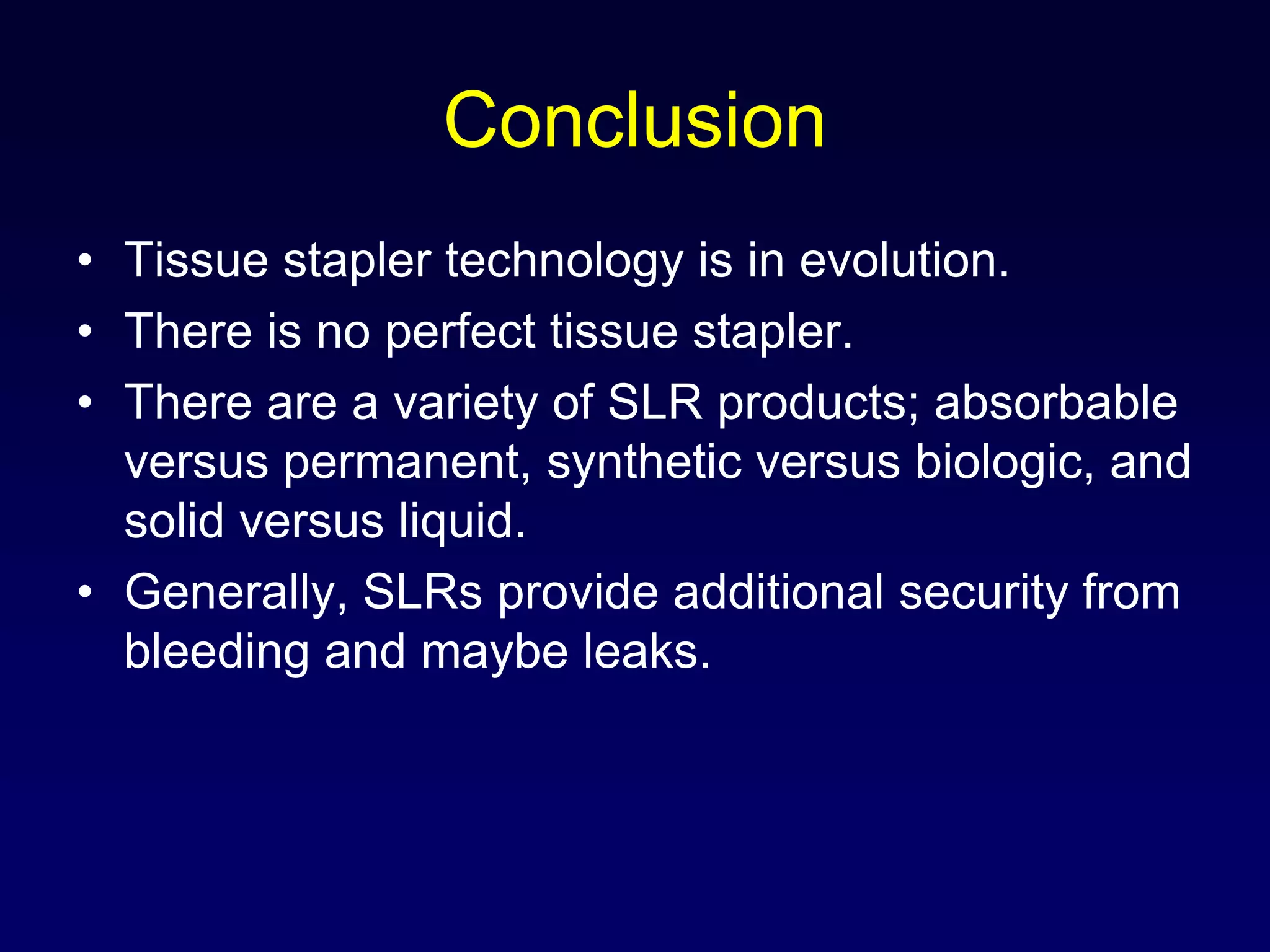 ConclusionTissue stapler technology is in evolution.There is no perfect tissue stapler.There are a variety of SLR products; absorbable versus permanent, synthetic versus biologic, and solid versus liquid.Generally, SLRs provide additional security from bleeding and maybe leaks.