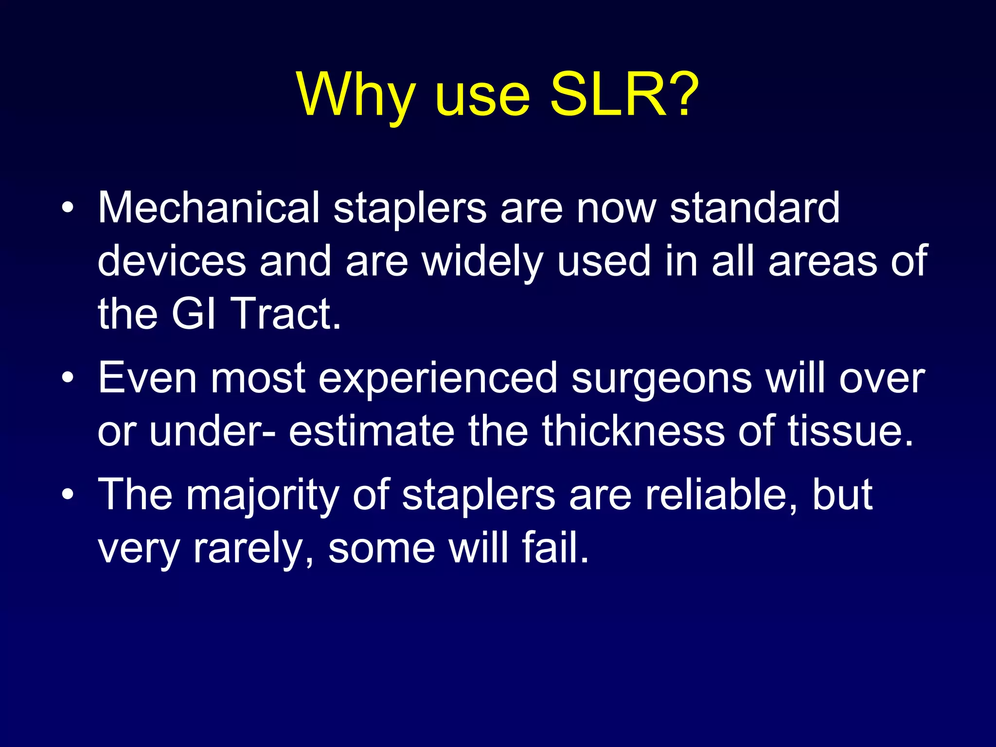 Why use SLR?Mechanical staplers are now standard devices and are widely used in all areas of the GI Tract.Even most experienced surgeons will over or under- estimate the thickness of tissue.The majority of staplers are reliable, but very rarely, some will fail.