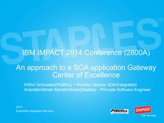 IBM IMPACT 2014 Conference (2800A)
An approach to a SOA application Gateway
Center of Excellence
2014
Enterprise Integration Services
Prithvi Srinivasan(Prolifics) – Practice Director SOA/Integration
Anandakrishnan Ramakrishnan(Staples) - Principle Software Engineer
 