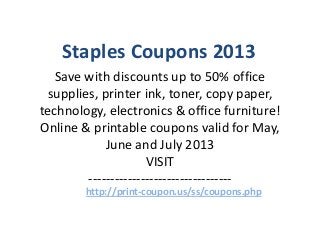 Staples Coupons 2013
Save with discounts up to 50% office
supplies, printer ink, toner, copy paper,
technology, electronics & office furniture!
Online & printable coupons valid for May,
June and July 2013
VISIT
---------------------------------
http://print-coupon.us/ss/coupons.php
 
