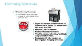 Advertising/Promotions 
 “That Was Easy” Campaign 
 Illustrates Staples long term 
strategy to truly buying office 
products easy. 
 Staples new Mail Mate shredder was cast in a 
supporting role in the Nov. 16th episode of the 
NBC sitcom “The Office.” 
 More than a product placement 
 Has been integrated into the show 
 "This TiVo-proofs our advertising," said Staples 
vice president Todd Peters. 
 Since people with video recorders are 
becoming adept at skipping commercials 
 