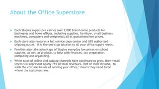 About the Office Superstore 
 Each Staples superstore carries over 7,000 brand name products for 
businesses and home offices, including supplies, furniture, small business 
machines, computers and peripherals all at guaranteed low prices. 
 Each store also features a full service copy center and UPS authorized 
shipping outlet. It is the one stop solution to all your office supply needs. 
 Families also take advantage of Staples everyday low prices on school 
supplies, as well as products to help with finances, tax preparation, 
computing and organizing. 
 While sales of online and catalog channels have continued to grow, their retail 
stores still represent nearly 75% of total revenues. Part of their mission, "to 
slash the cost and hassle of running your office," means they need to be 
where the customers are. 
 