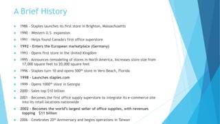 A Brief History 
 1986 – Staples launches its first store in Brighton, Massachusetts 
 1990 – Western U.S. expansion 
 1991 – Helps found Canada's first office superstore 
 1992 – Enters the European marketplace (Germany) 
 1993 – Opens first store in the United Kingdom 
 1995 – Announces remodeling of stores in North America, Increases store size from 
17,000 square feet to 20,000 square feet 
 1996 – Staples turn 10 and opens 500th store in Vero Beach, Florida 
 1998 – Launches staples.com 
 1999 – Opens 1000th store in Georgia 
 2000 – Sales top $10 billion 
 2001 – Becomes the first office supply superstore to integrate its e-commerce site 
into its retail locations nationwide 
 2002 – Becomes the world’s largest seller of office supplies, with revenues 
topping $11 billion 
 2006 – Celebrates 20th Anniversary and begins operations in Taiwan 
 