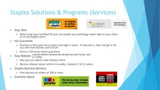 Staples Solutions & Programs (Services) 
 Easy Tech 
 Which they have certified PC pros can handle any technology needs right at your office 
or at any Staples store. 
 Ink Guarantee 
 Promise to have your ink or toner cartridge in stock. If they don’t, they will get it for 
you with free delivery and $10 off. 
 Have a 110% price match guarantee 
 Easy Rebates 
a partial refund to someone who has paid too much for tax, rent, 
or a utility. 
 Now you can submit most rebates online 
 Receive rebates sooner within 4-6 weeks, instead of 10-12 weeks 
 Staples Business Delivery 
 Free delivery on orders of $50 or more 
 Invention Quest 
 