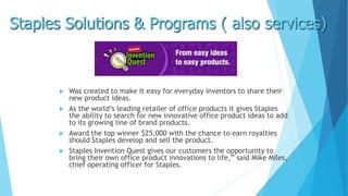 Staples Solutions & Programs ( also services) 
 Was created to make it easy for everyday inventors to share their 
new product ideas. 
 As the world’s leading retailer of office products it gives Staples 
the ability to search for new innovative office product ideas to add 
to its growing line of brand products. 
 Award the top winner $25,000 with the chance to earn royalties 
should Staples develop and sell the product. 
 Staples Invention Quest gives our customers the opportunity to 
bring their own office product innovations to life,” said Mike Miles, 
chief operating officer for Staples. 
 