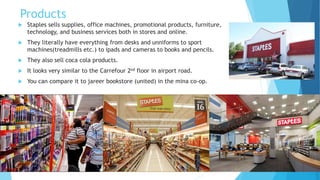Products 
 Staples sells supplies, office machines, promotional products, furniture, 
technology, and business services both in stores and online. 
 They literally have everything from desks and unniforms to sport 
machines(treadmills etc.) to ipads and cameras to books and pencils. 
 They also sell coca cola products. 
 It looks very similar to the Carrefour 2nd floor in airport road. 
 You can compare it to jareer bookstore (united) in the mina co-op. 
 