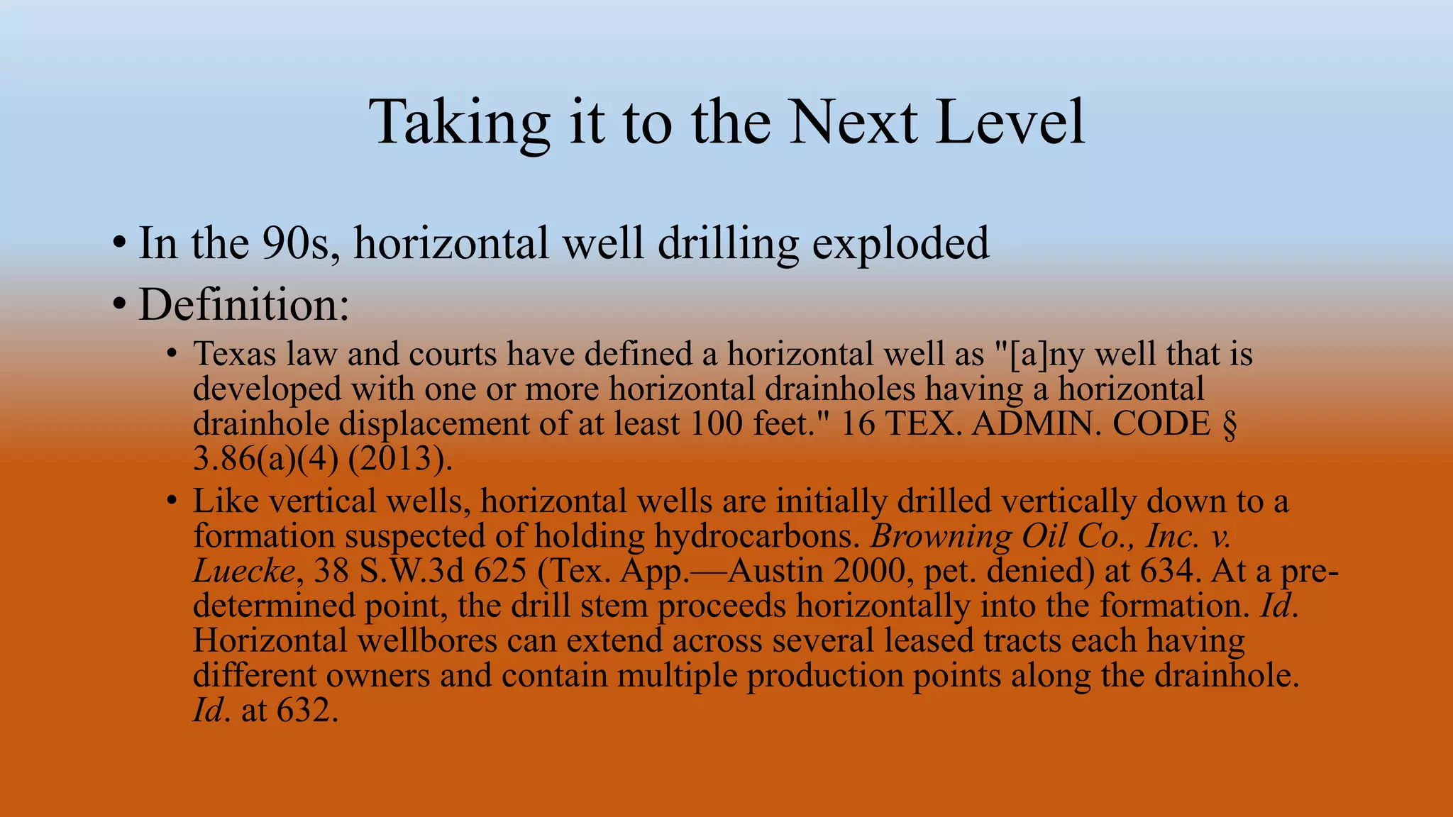 Taking it to the Next Level
• In the 90s, horizontal well drilling exploded
• Definition:
• Texas law and courts have defined a horizontal well as "[a]ny well that is
developed with one or more horizontal drainholes having a horizontal
drainhole displacement of at least 100 feet." 16 TEX. ADMIN. CODE §
3.86(a)(4) (2013).
• Like vertical wells, horizontal wells are initially drilled vertically down to a
formation suspected of holding hydrocarbons. Browning Oil Co., Inc. v.
Luecke, 38 S.W.3d 625 (Tex. App.—Austin 2000, pet. denied) at 634. At a pre-
determined point, the drill stem proceeds horizontally into the formation. Id.
Horizontal wellbores can extend across several leased tracts each having
different owners and contain multiple production points along the drainhole.
Id. at 632.
 