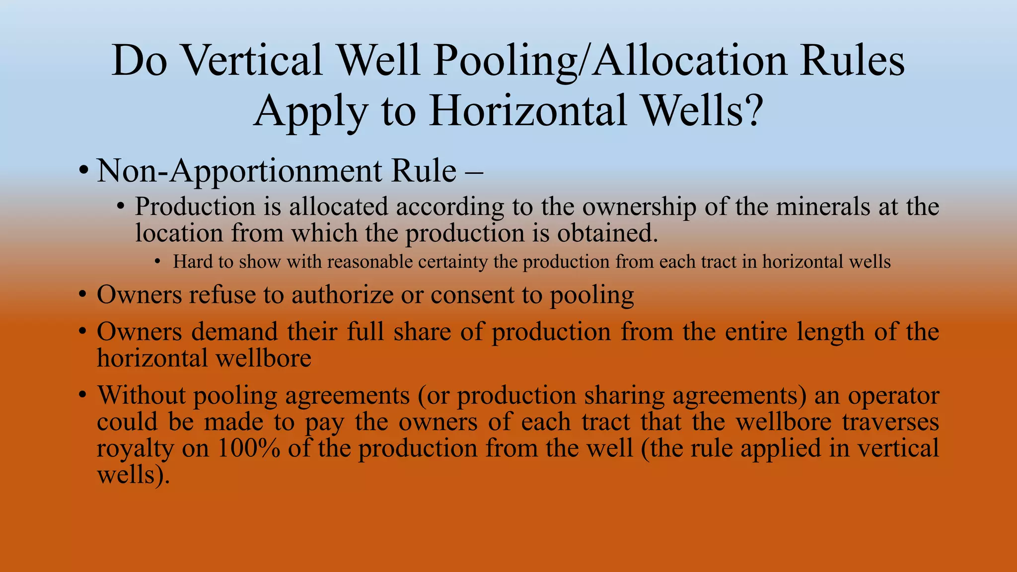Do Vertical Well Pooling/Allocation Rules
Apply to Horizontal Wells?
• Non-Apportionment Rule –
• Production is allocated according to the ownership of the minerals at the
location from which the production is obtained.
• Hard to show with reasonable certainty the production from each tract in horizontal wells
• Owners refuse to authorize or consent to pooling
• Owners demand their full share of production from the entire length of the
horizontal wellbore
• Without pooling agreements (or production sharing agreements) an operator
could be made to pay the owners of each tract that the wellbore traverses
royalty on 100% of the production from the well (the rule applied in vertical
wells).
 