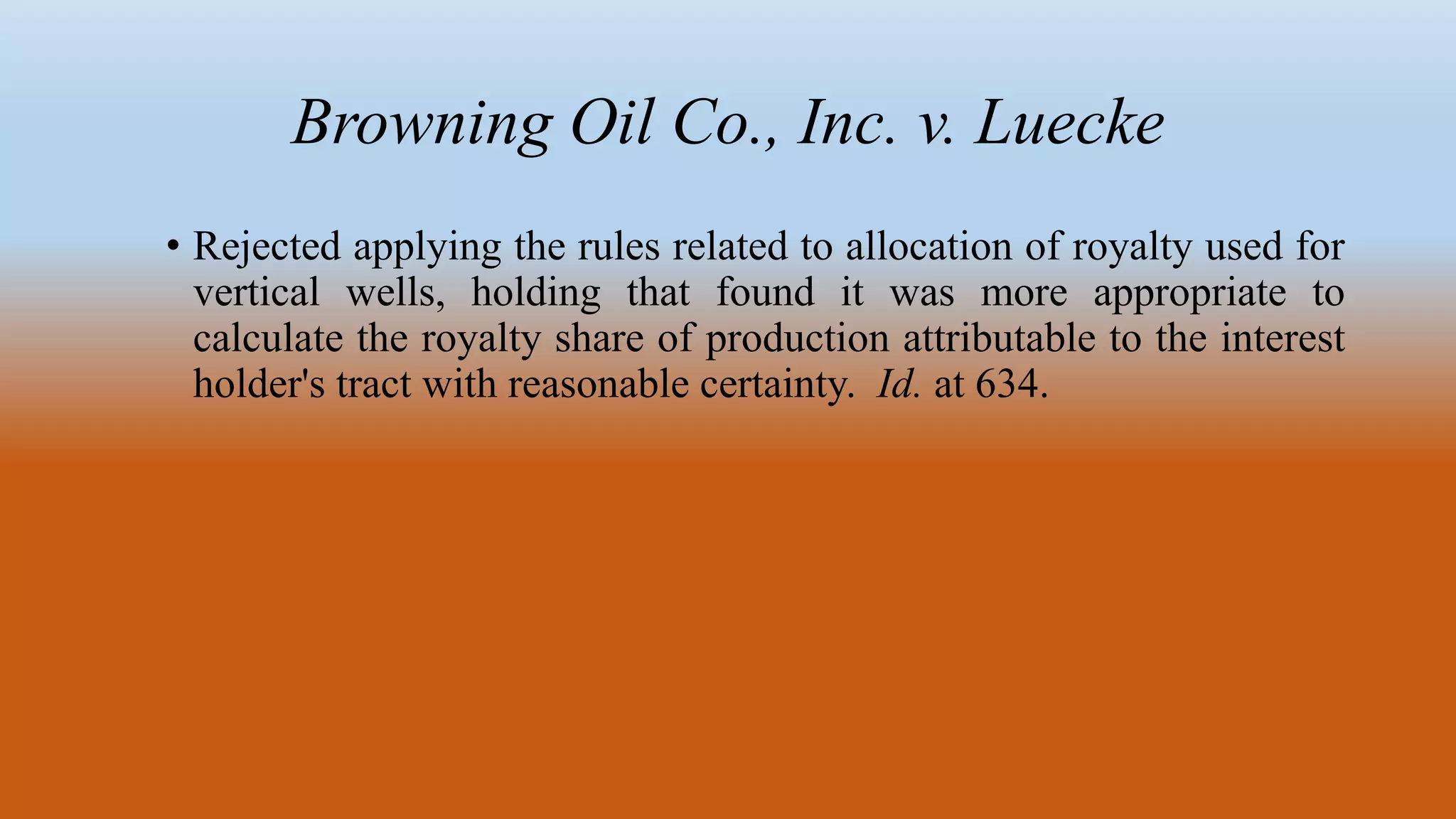 Browning Oil Co., Inc. v. Luecke
• Rejected applying the rules related to allocation of royalty used for
vertical wells, holding that found it was more appropriate to
calculate the royalty share of production attributable to the interest
holder's tract with reasonable certainty. Id. at 634.
 