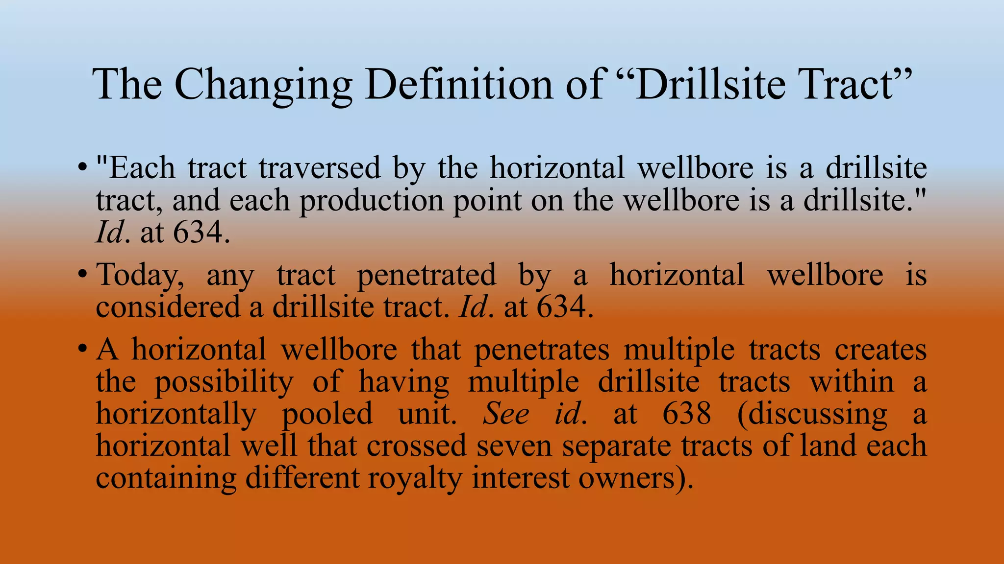 The Changing Definition of “Drillsite Tract”
• "Each tract traversed by the horizontal wellbore is a drillsite
tract, and each production point on the wellbore is a drillsite."
Id. at 634.
• Today, any tract penetrated by a horizontal wellbore is
considered a drillsite tract. Id. at 634.
• A horizontal wellbore that penetrates multiple tracts creates
the possibility of having multiple drillsite tracts within a
horizontally pooled unit. See id. at 638 (discussing a
horizontal well that crossed seven separate tracts of land each
containing different royalty interest owners).
 