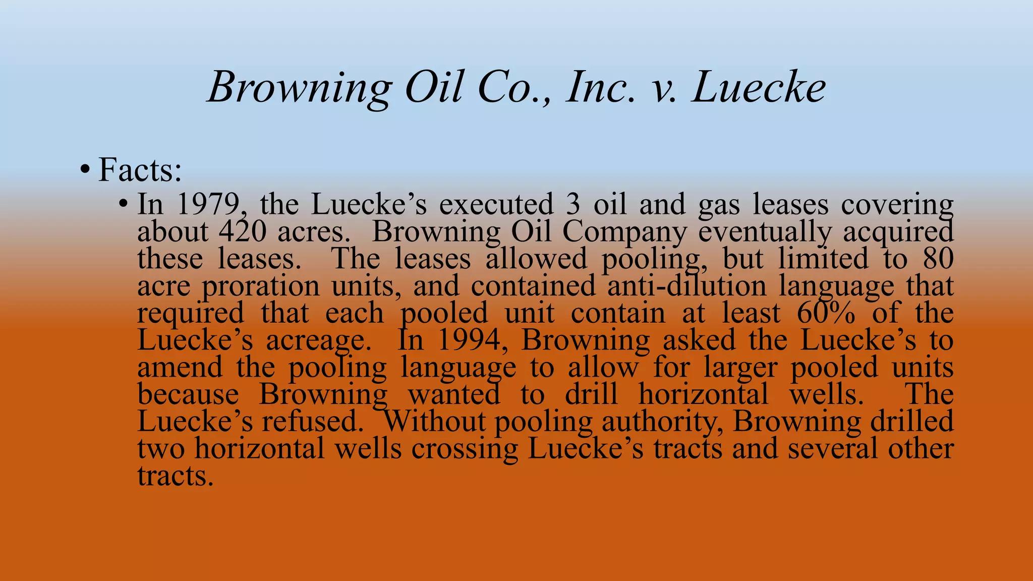 Browning Oil Co., Inc. v. Luecke
• Facts:
• In 1979, the Luecke’s executed 3 oil and gas leases covering
about 420 acres. Browning Oil Company eventually acquired
these leases. The leases allowed pooling, but limited to 80
acre proration units, and contained anti-dilution language that
required that each pooled unit contain at least 60% of the
Luecke’s acreage. In 1994, Browning asked the Luecke’s to
amend the pooling language to allow for larger pooled units
because Browning wanted to drill horizontal wells. The
Luecke’s refused. Without pooling authority, Browning drilled
two horizontal wells crossing Luecke’s tracts and several other
tracts.
 