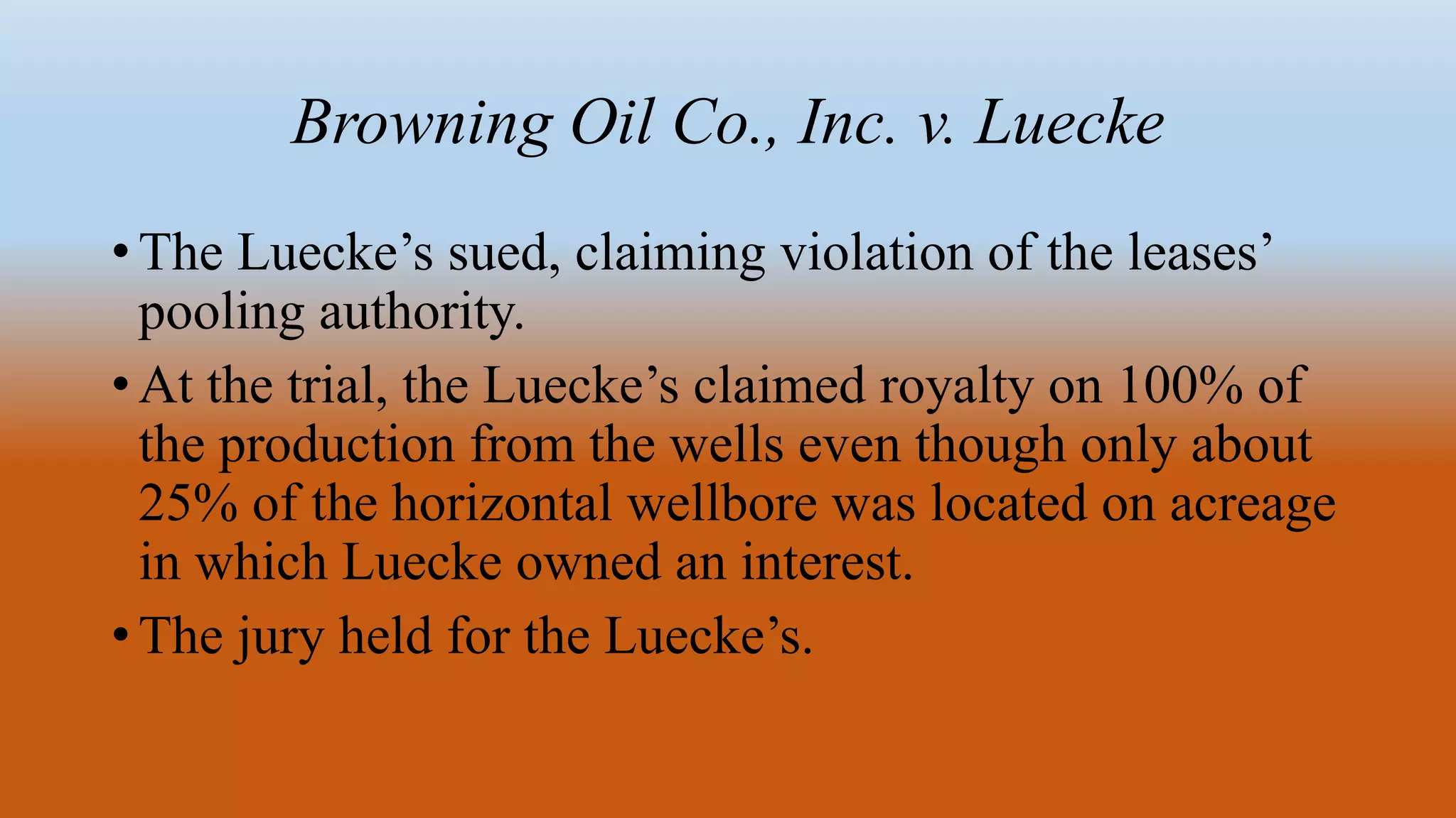 Browning Oil Co., Inc. v. Luecke
• The Luecke’s sued, claiming violation of the leases’
pooling authority.
• At the trial, the Luecke’s claimed royalty on 100% of
the production from the wells even though only about
25% of the horizontal wellbore was located on acreage
in which Luecke owned an interest.
• The jury held for the Luecke’s.
 
