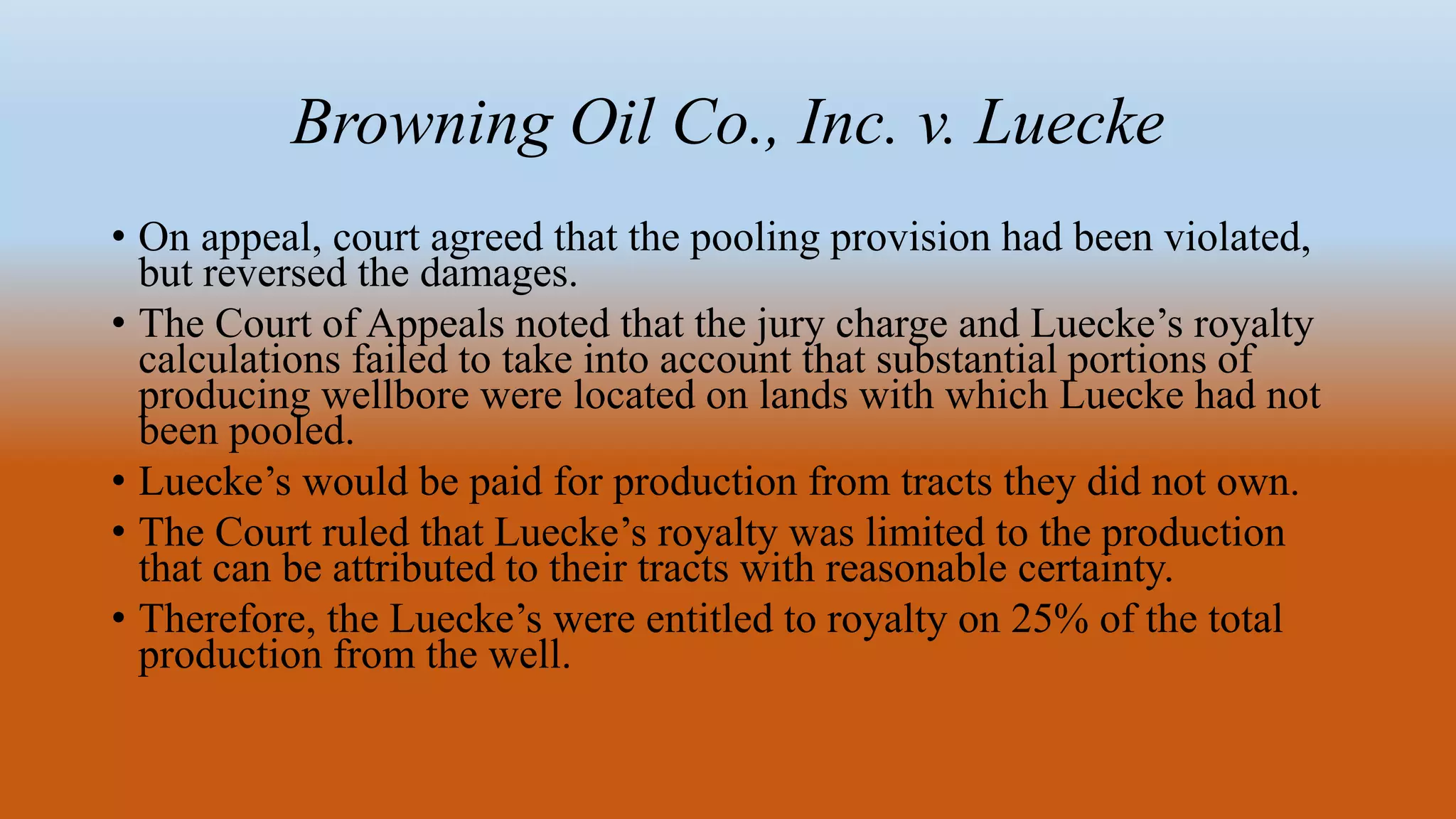 Browning Oil Co., Inc. v. Luecke
• On appeal, court agreed that the pooling provision had been violated,
but reversed the damages.
• The Court of Appeals noted that the jury charge and Luecke’s royalty
calculations failed to take into account that substantial portions of
producing wellbore were located on lands with which Luecke had not
been pooled.
• Luecke’s would be paid for production from tracts they did not own.
• The Court ruled that Luecke’s royalty was limited to the production
that can be attributed to their tracts with reasonable certainty.
• Therefore, the Luecke’s were entitled to royalty on 25% of the total
production from the well.
 