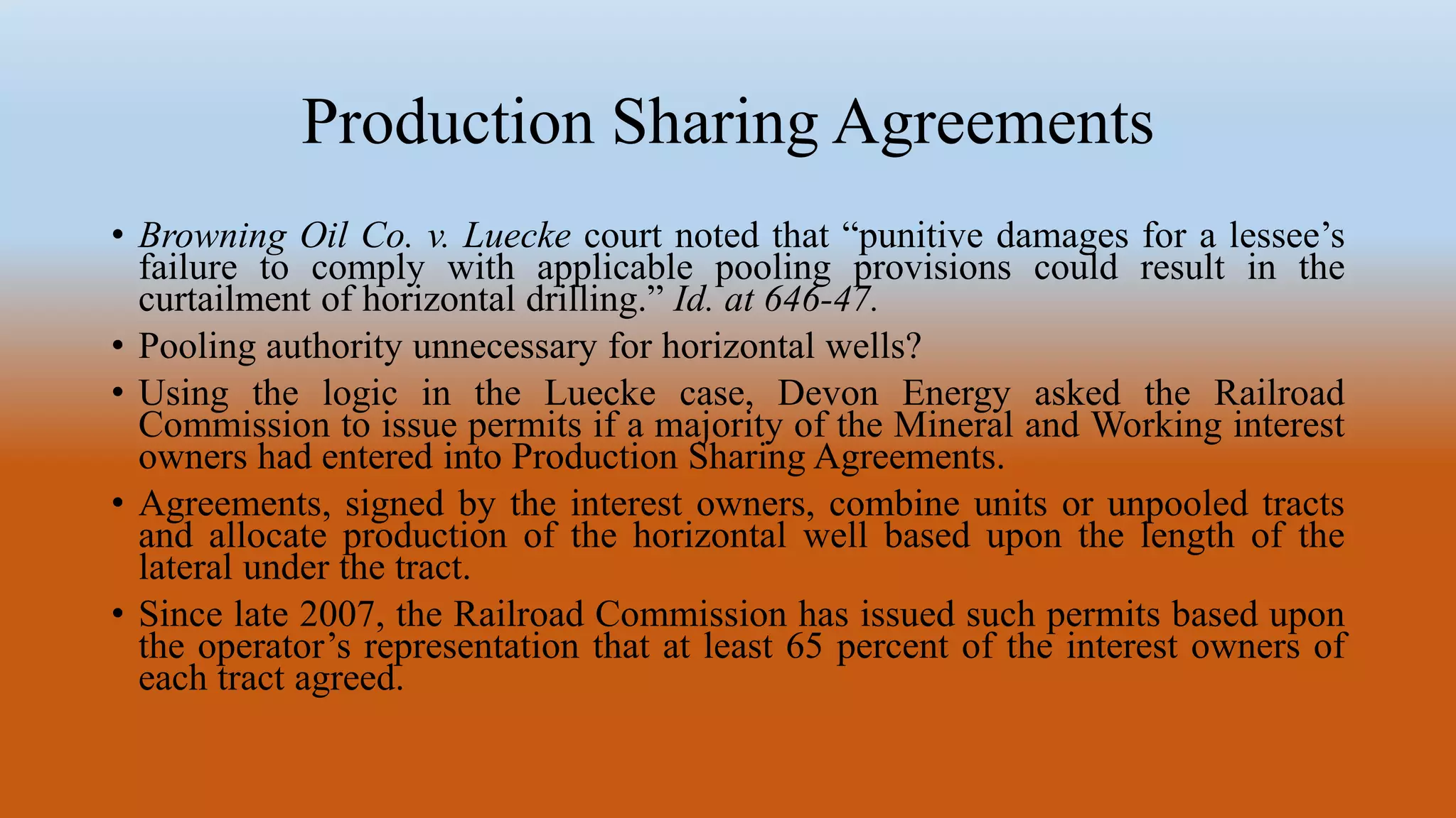 Production Sharing Agreements
• Browning Oil Co. v. Luecke court noted that “punitive damages for a lessee’s
failure to comply with applicable pooling provisions could result in the
curtailment of horizontal drilling.” Id. at 646-47.
• Pooling authority unnecessary for horizontal wells?
• Using the logic in the Luecke case, Devon Energy asked the Railroad
Commission to issue permits if a majority of the Mineral and Working interest
owners had entered into Production Sharing Agreements.
• Agreements, signed by the interest owners, combine units or unpooled tracts
and allocate production of the horizontal well based upon the length of the
lateral under the tract.
• Since late 2007, the Railroad Commission has issued such permits based upon
the operator’s representation that at least 65 percent of the interest owners of
each tract agreed.
 