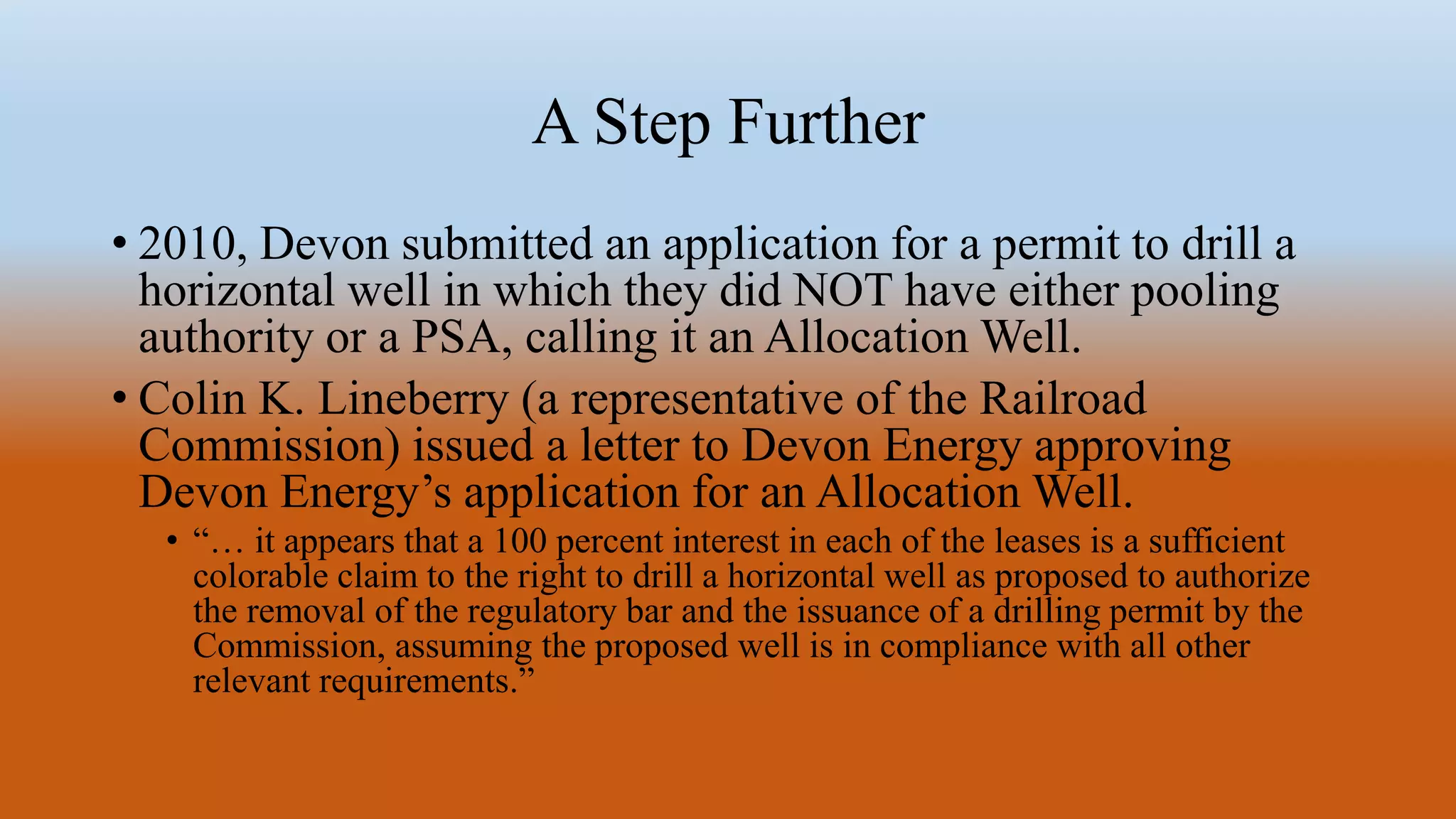 A Step Further
• 2010, Devon submitted an application for a permit to drill a
horizontal well in which they did NOT have either pooling
authority or a PSA, calling it an Allocation Well.
• Colin K. Lineberry (a representative of the Railroad
Commission) issued a letter to Devon Energy approving
Devon Energy’s application for an Allocation Well.
• “… it appears that a 100 percent interest in each of the leases is a sufficient
colorable claim to the right to drill a horizontal well as proposed to authorize
the removal of the regulatory bar and the issuance of a drilling permit by the
Commission, assuming the proposed well is in compliance with all other
relevant requirements.”
 