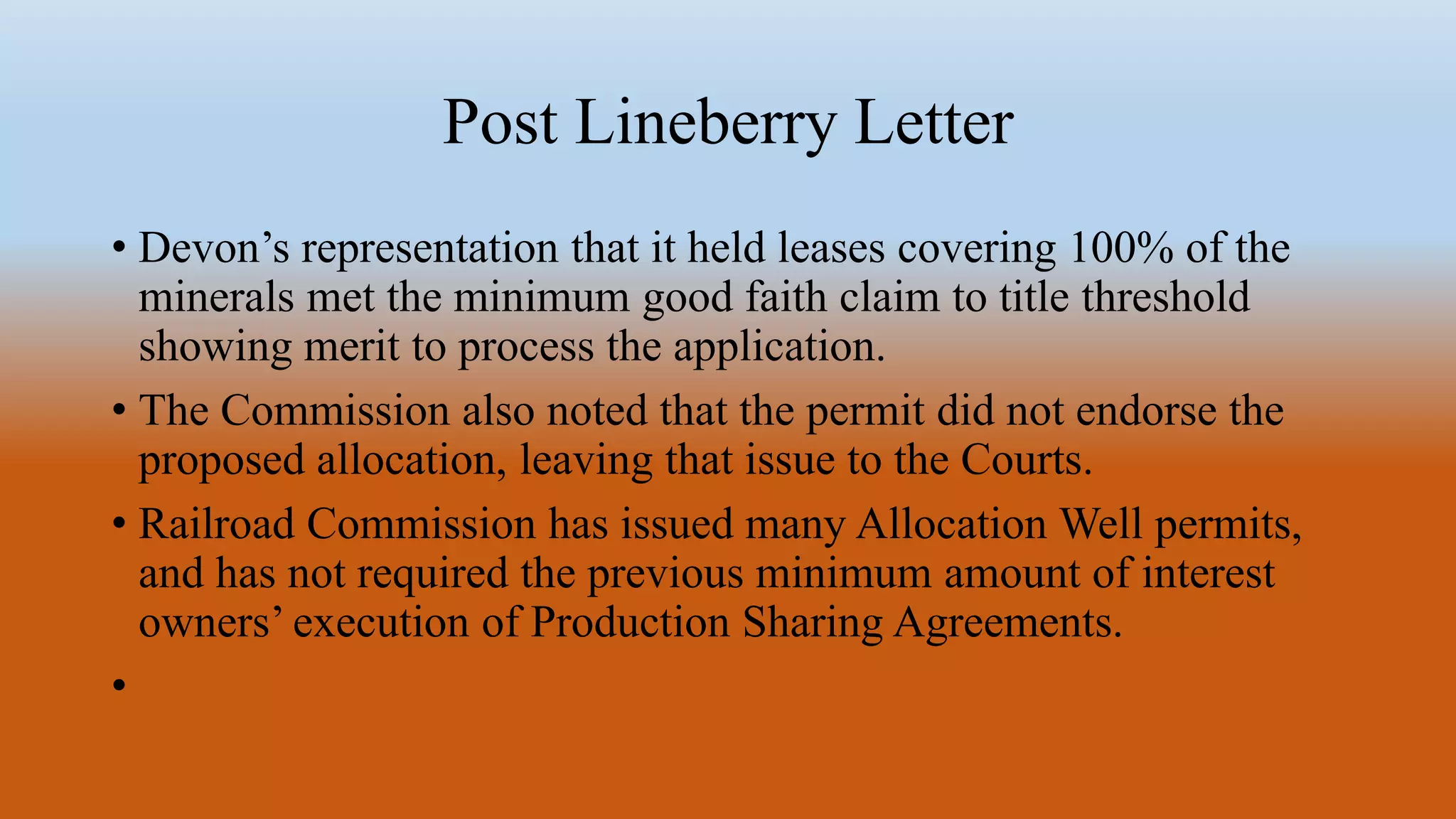 Post Lineberry Letter
• Devon’s representation that it held leases covering 100% of the
minerals met the minimum good faith claim to title threshold
showing merit to process the application.
• The Commission also noted that the permit did not endorse the
proposed allocation, leaving that issue to the Courts.
• Railroad Commission has issued many Allocation Well permits,
and has not required the previous minimum amount of interest
owners’ execution of Production Sharing Agreements.
•
 