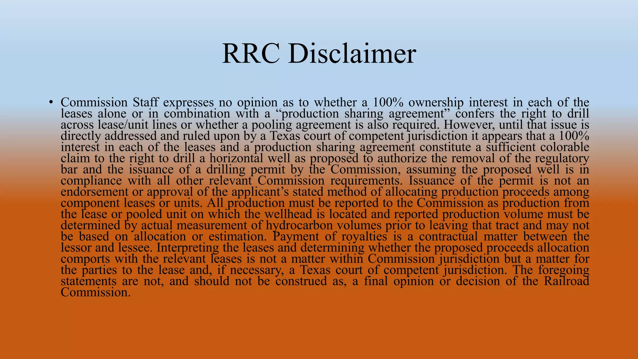 RRC Disclaimer
• Commission Staff expresses no opinion as to whether a 100% ownership interest in each of the
leases alone or in combination with a “production sharing agreement” confers the right to drill
across lease/unit lines or whether a pooling agreement is also required. However, until that issue is
directly addressed and ruled upon by a Texas court of competent jurisdiction it appears that a 100%
interest in each of the leases and a production sharing agreement constitute a sufficient colorable
claim to the right to drill a horizontal well as proposed to authorize the removal of the regulatory
bar and the issuance of a drilling permit by the Commission, assuming the proposed well is in
compliance with all other relevant Commission requirements. Issuance of the permit is not an
endorsement or approval of the applicant’s stated method of allocating production proceeds among
component leases or units. All production must be reported to the Commission as production from
the lease or pooled unit on which the wellhead is located and reported production volume must be
determined by actual measurement of hydrocarbon volumes prior to leaving that tract and may not
be based on allocation or estimation. Payment of royalties is a contractual matter between the
lessor and lessee. Interpreting the leases and determining whether the proposed proceeds allocation
comports with the relevant leases is not a matter within Commission jurisdiction but a matter for
the parties to the lease and, if necessary, a Texas court of competent jurisdiction. The foregoing
statements are not, and should not be construed as, a final opinion or decision of the Railroad
Commission.
 