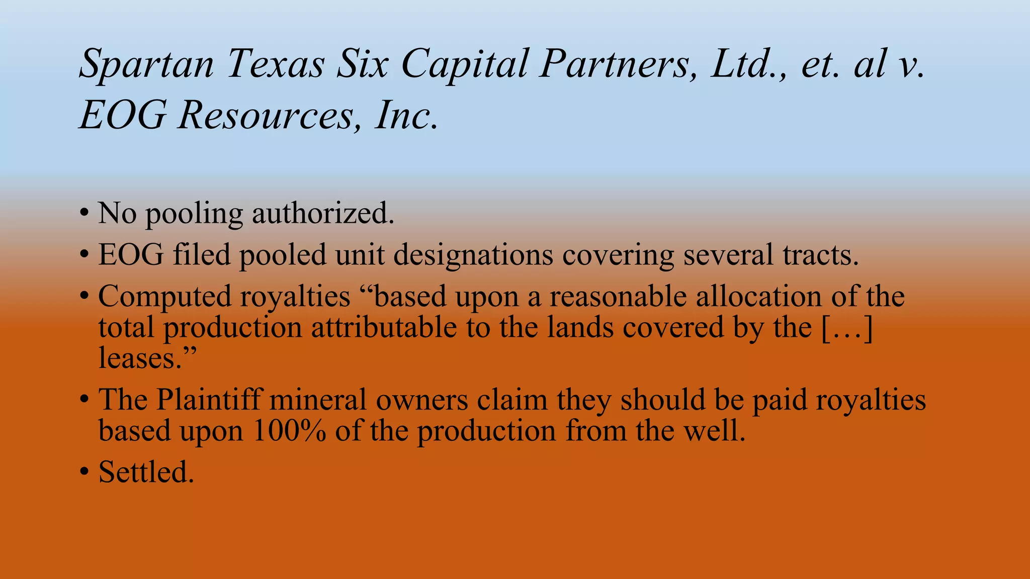Spartan Texas Six Capital Partners, Ltd., et. al v.
EOG Resources, Inc.
• No pooling authorized.
• EOG filed pooled unit designations covering several tracts.
• Computed royalties “based upon a reasonable allocation of the
total production attributable to the lands covered by the […]
leases.”
• The Plaintiff mineral owners claim they should be paid royalties
based upon 100% of the production from the well.
• Settled.
 