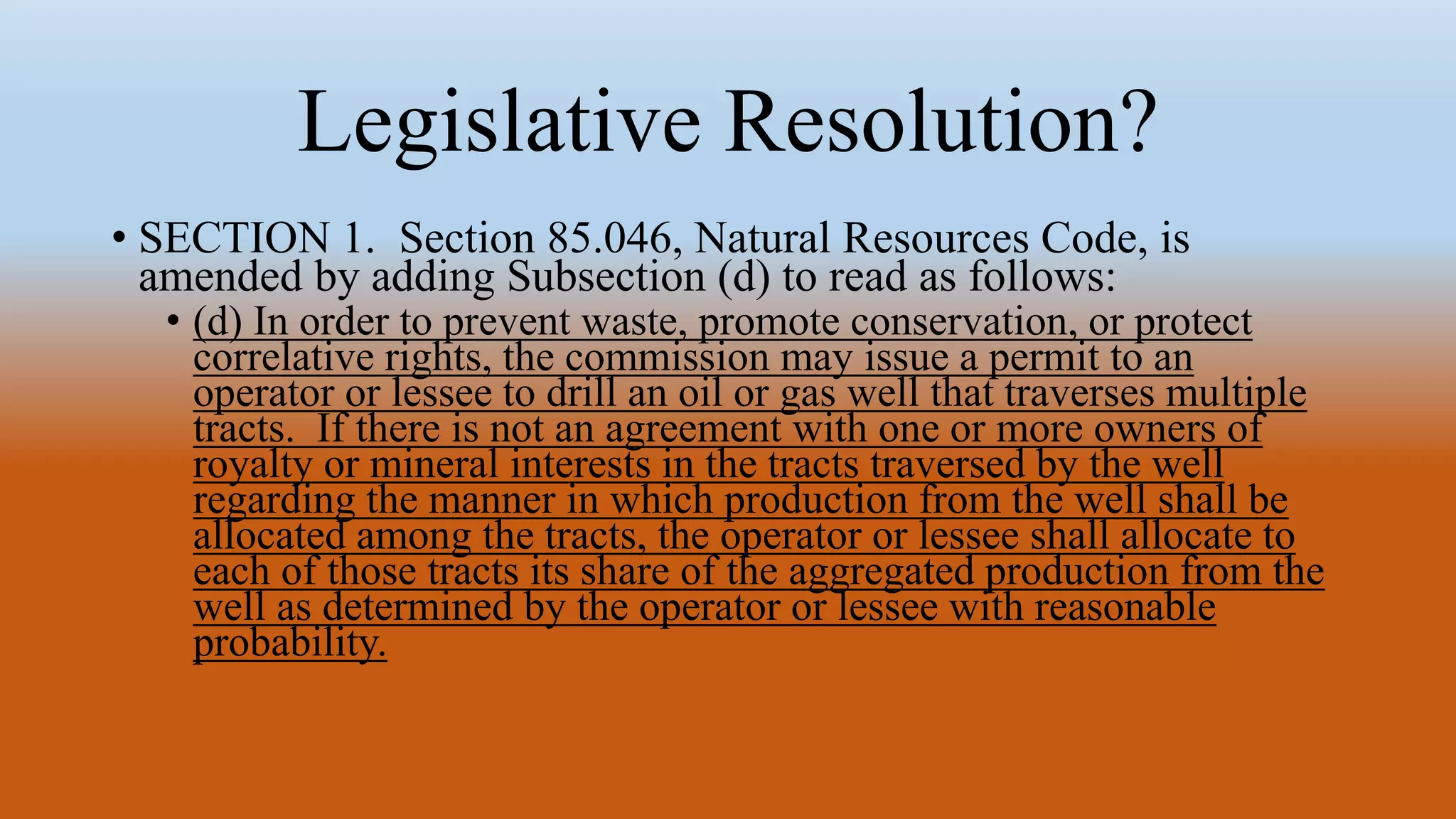 Legislative Resolution?
• SECTION 1. Section 85.046, Natural Resources Code, is
amended by adding Subsection (d) to read as follows:
• (d) In order to prevent waste, promote conservation, or protect
correlative rights, the commission may issue a permit to an
operator or lessee to drill an oil or gas well that traverses multiple
tracts. If there is not an agreement with one or more owners of
royalty or mineral interests in the tracts traversed by the well
regarding the manner in which production from the well shall be
allocated among the tracts, the operator or lessee shall allocate to
each of those tracts its share of the aggregated production from the
well as determined by the operator or lessee with reasonable
probability.
 