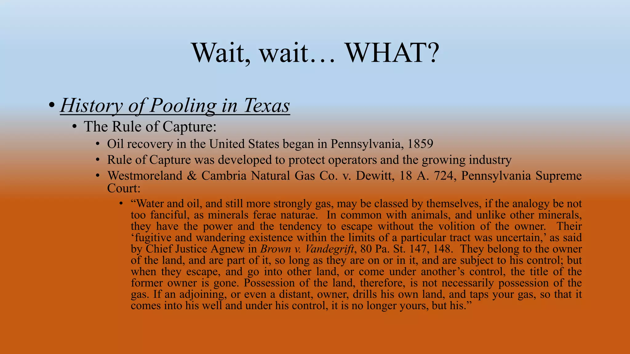 Wait, wait… WHAT?
• History of Pooling in Texas
• The Rule of Capture:
• Oil recovery in the United States began in Pennsylvania, 1859
• Rule of Capture was developed to protect operators and the growing industry
• Westmoreland & Cambria Natural Gas Co. v. Dewitt, 18 A. 724, Pennsylvania Supreme
Court:
• “Water and oil, and still more strongly gas, may be classed by themselves, if the analogy be not
too fanciful, as minerals ferae naturae. In common with animals, and unlike other minerals,
they have the power and the tendency to escape without the volition of the owner. Their
‘fugitive and wandering existence within the limits of a particular tract was uncertain,’ as said
by Chief Justice Agnew in Brown v. Vandegrift, 80 Pa. St. 147, 148. They belong to the owner
of the land, and are part of it, so long as they are on or in it, and are subject to his control; but
when they escape, and go into other land, or come under another’s control, the title of the
former owner is gone. Possession of the land, therefore, is not necessarily possession of the
gas. If an adjoining, or even a distant, owner, drills his own land, and taps your gas, so that it
comes into his well and under his control, it is no longer yours, but his.”
 