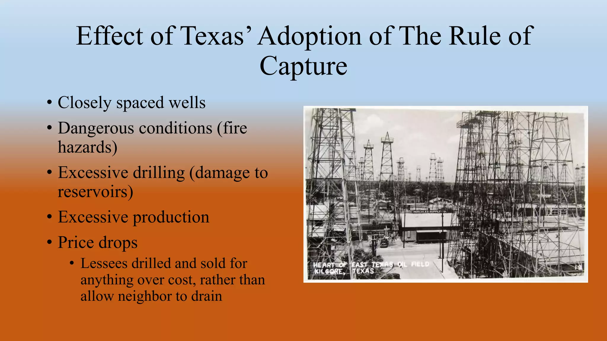 Effect of Texas’Adoption of The Rule of
Capture
• Closely spaced wells
• Dangerous conditions (fire
hazards)
• Excessive drilling (damage to
reservoirs)
• Excessive production
• Price drops
• Lessees drilled and sold for
anything over cost, rather than
allow neighbor to drain
 