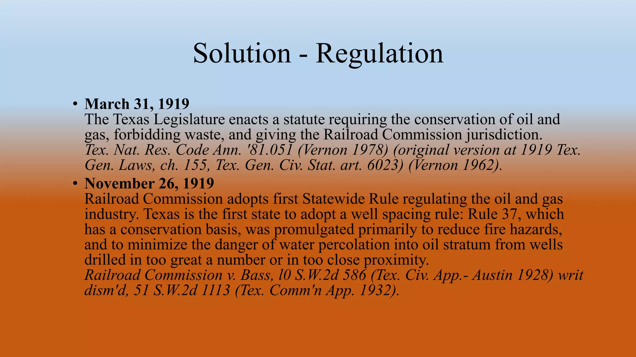 Solution - Regulation
• March 31, 1919
The Texas Legislature enacts a statute requiring the conservation of oil and
gas, forbidding waste, and giving the Railroad Commission jurisdiction.
Tex. Nat. Res. Code Ann. '81.051 (Vernon 1978) (original version at 1919 Tex.
Gen. Laws, ch. 155, Tex. Gen. Civ. Stat. art. 6023) (Vernon 1962).
• November 26, 1919
Railroad Commission adopts first Statewide Rule regulating the oil and gas
industry. Texas is the first state to adopt a well spacing rule: Rule 37, which
has a conservation basis, was promulgated primarily to reduce fire hazards,
and to minimize the danger of water percolation into oil stratum from wells
drilled in too great a number or in too close proximity.
Railroad Commission v. Bass, l0 S.W.2d 586 (Tex. Civ. App.- Austin 1928) writ
dism'd, 51 S.W.2d 1113 (Tex. Comm'n App. 1932).
 