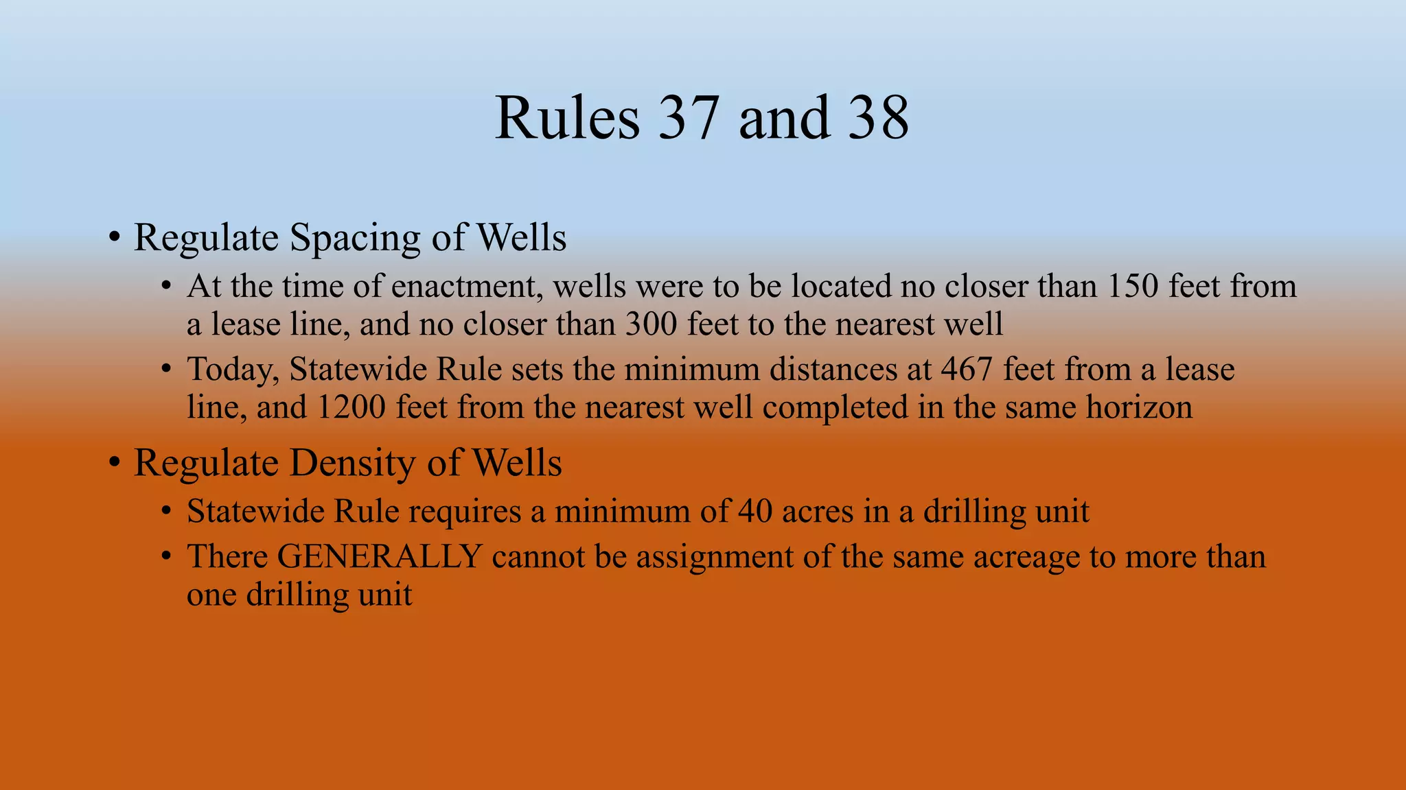 Rules 37 and 38
• Regulate Spacing of Wells
• At the time of enactment, wells were to be located no closer than 150 feet from
a lease line, and no closer than 300 feet to the nearest well
• Today, Statewide Rule sets the minimum distances at 467 feet from a lease
line, and 1200 feet from the nearest well completed in the same horizon
• Regulate Density of Wells
• Statewide Rule requires a minimum of 40 acres in a drilling unit
• There GENERALLY cannot be assignment of the same acreage to more than
one drilling unit
 