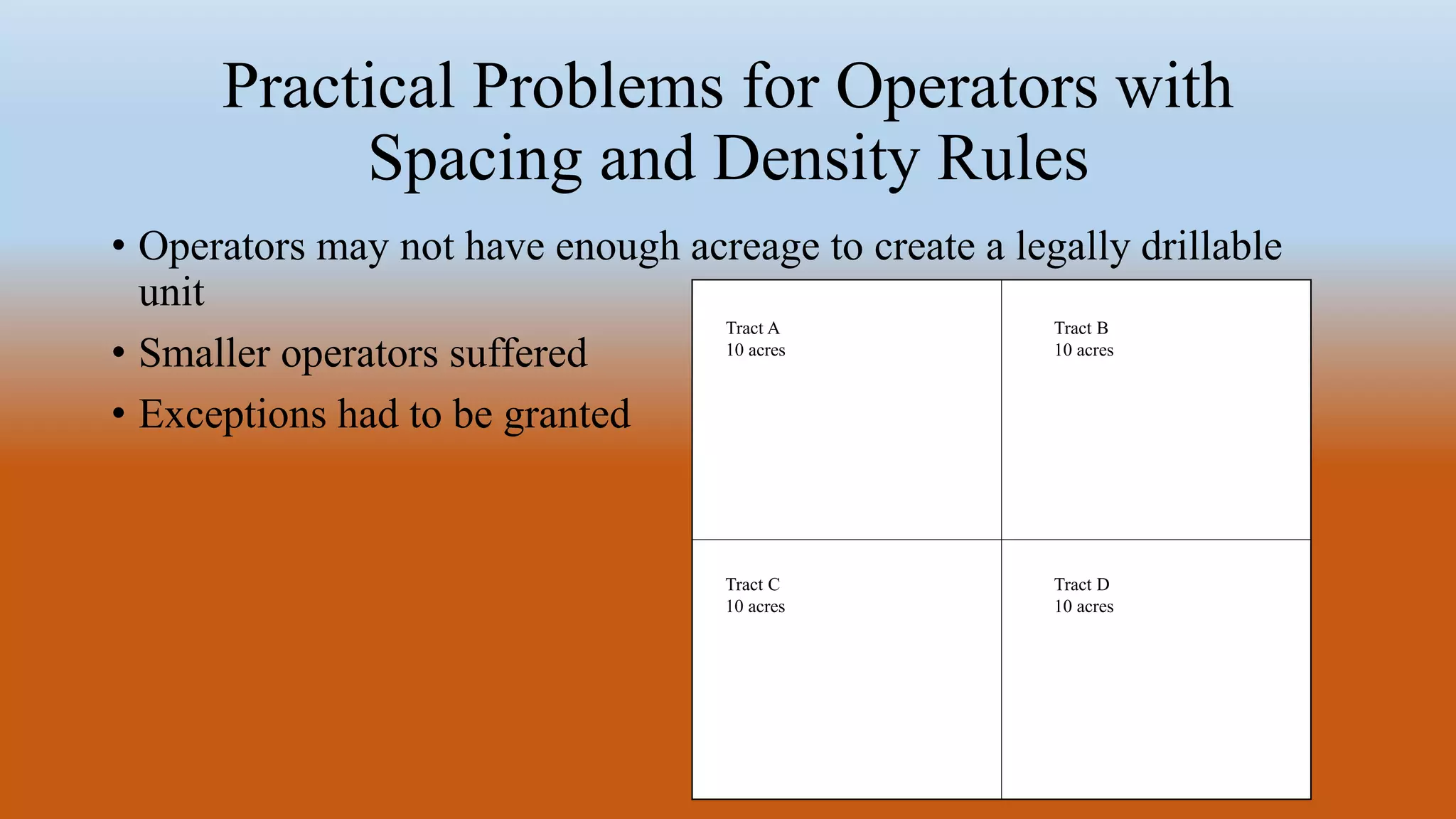 Practical Problems for Operators with
Spacing and Density Rules
• Operators may not have enough acreage to create a legally drillable
unit
• Smaller operators suffered
• Exceptions had to be granted
Tract D
10 acres
Tract C
10 acres
Tract A
10 acres
Tract B
10 acres
 