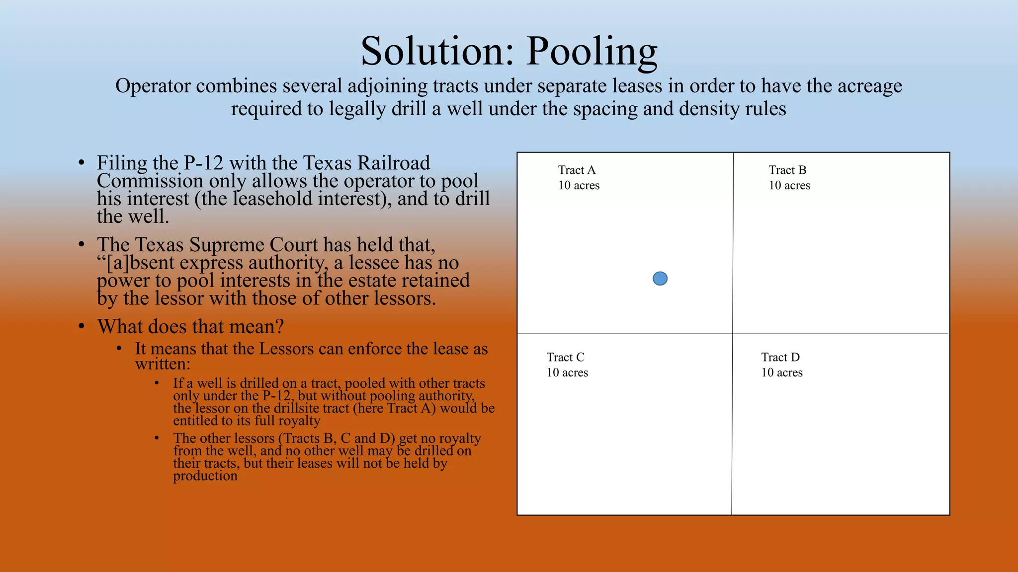 Solution: Pooling
Operator combines several adjoining tracts under separate leases in order to have the acreage
required to legally drill a well under the spacing and density rules
• Filing the P-12 with the Texas Railroad
Commission only allows the operator to pool
his interest (the leasehold interest), and to drill
the well.
• The Texas Supreme Court has held that,
“[a]bsent express authority, a lessee has no
power to pool interests in the estate retained
by the lessor with those of other lessors.
• What does that mean?
• It means that the Lessors can enforce the lease as
written:
• If a well is drilled on a tract, pooled with other tracts
only under the P-12, but without pooling authority,
the lessor on the drillsite tract (here Tract A) would be
entitled to its full royalty
• The other lessors (Tracts B, C and D) get no royalty
from the well, and no other well may be drilled on
their tracts, but their leases will not be held by
production
Tract A
10 acres
Tract C
10 acres
Tract B
10 acres
Tract D
10 acres
 