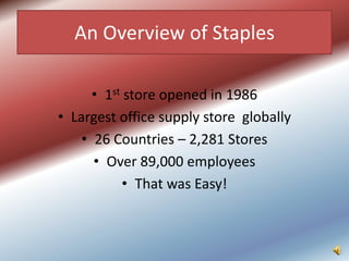 An Overview of Staples

      • 1st store opened in 1986
• Largest office supply store globally
    • 26 Countries – 2,281 Stores
      • Over 89,000 employees
            • That was Easy!
 