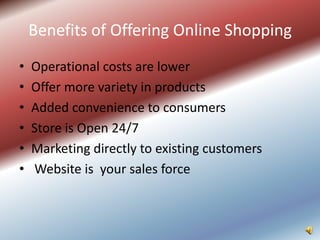 Benefits of Offering Online Shopping
•   Operational costs are lower
•   Offer more variety in products
•   Added convenience to consumers
•   Store is Open 24/7
•   Marketing directly to existing customers
•   Website is your sales force
 