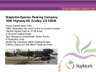 Stapleton-Spence Packing Company
1900 Highway 99, Gridley, CA 95948
Family Owned Since 1951
1999 - Relocated San Jose Facility to Current Location
108,000 Square Feet on 27.59 Acres
3 Covered Loading Docks
Tank Storage to Load/Unload Tanker Trucks
6 Production Lines
20,000 Sq. Feet Solar Water Heating System
2 Million Gallon On-Site Water Treatment Plant
 