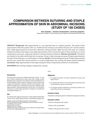 SURGERY | ORIGINAL RESEARCH
COMPARISON BETWEEN SUTURING AND STAPLE
APPROXIMATION OF SKIN IN ABDOMINAL INCISIONS.
(STUDY OF 150 CASES)
Ketan Vagholkar∗,1, Shantanu Chandrashekhar∗ and Suvarna Vagholkar∗
∗Department of Surgery, D.Y.Patil University school of Medicine, Navi Mumbai-400706. MS. India
ABSTRACT Background: Skin approximation is a very important step in a surgical operation. The quality of skin
approximation affects the quality of the scar. Traditional skin suturing is associated with quite a few wound complica-
tions. Staple approximation is an innovative alternative with good results. Aim: The aim of the study is to compare
traditional suturing of skin edges versus staple approximation and to evaluate the impact of these techniques on wound
complications such as pain, surgical site infections, scarring and patient satisfaction. Materials and methods: 150 patients
are included in the study and divided into two groups. Group A (skin suturing) and group B (staple approximation).
The effect of the technique on wound healing is evaluated. Results: Patients belonging to group B (staple approximation)
had less pain, shorter skin closure duration, no wound complications, fine scarring and greater patient satisfaction.
Conclusion: Staple approximation of skin edges during the closure of laparotomy incisions is recommended.
KEYWORDS Skin suturing, stapling, complications, scarring
Introduction
Suturing with sutures has withstood the test of time. A vari-
ety of suture materials have been used with variable results.
Braided suture materials were replaced with monofilament ma-
terial leading to improvement in surgical outcomes. However,
surgical site infections continue to be the main problem. The
advent of staples has revolutionized skin closure. Staples enable
approximation without penetration of the skin. It is, therefore,
necessary to evaluate the superiority of staples over traditional
suturing techniques. [1]
Aim
To compare the surgical outcomes in suture approximated skin
closure versus staple approximation in abdominal surgical inci-
Copyright © 2021 by the Bulgarian Association of Young Surgeons
DOI:10.5455/IJMRCR.suturing-and-staple-approximation-skin-abdominal-incisions
First Received: January 19, 2021
Accepted: February 18, 2021
Associate Editor: Ivan Inkov (BG);
1
Department of Surgery, D.Y.Patil University school of Medicine, Navi Mumbai-400706.
MS. India, Email: kvagholkar@yahoo.com
sions.
Objectives
1. To compare duration of closure required for suture and
staple closure.
2. To compare the effects on wound healing concerning surgi-
cal site infections, pain, and scarring.
3. To compare patient satisfaction concerning cosmetic out-
come between the two techniques.
Inclusion criteria
All patients undergoing elective abdominal surgical procedures.
Exclusion criteria
Patients undergoing redo surgery
Patients with comorbidities
Patients with age less than 18 years
Ketan Vagholkar et al./ International Journal of Medical Reviews and Case Reports (2021) 5(7):31-36
 