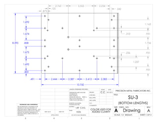 .491 2.444 2.387 2.413 2.383
10.750
.873
.125
2.763 3.553 2.234
.242
.403
1.692
1.675
.858
1.674
1.692
8.395
.931
1.237
.236 .931
1.726
.931.310
1.163
C.C
n/a
1/8" C.R.S.
SU-3
(BOTTOM LENGTHS)
COLOR USED FOR
ADDED CLARITY
8/01/2013
DO NOT SCALE DRAWING
Drawing
SHEET 1 OF 3
UNLESS OTHERWISE SPECIFIED:
SCALE: 1:2 WEIGHT:
REVDWG. NO.
A
SIZE
TITLE:
NAME DATE
COMMENTS:
Q.A.
MFG APPR.
ENG APPR.
CHECKED
DRAWN
FINISH
MATERIAL
INTERPRET GEOMETRIC
TOLERANCING PER:
DIMENSIONS ARE IN INCHES
TOLERANCES:
FRACTIONAL
ANGULAR: MACH BEND
TWO PLACE DECIMAL
THREE PLACE DECIMAL
APPLICATION
USED ONNEXT AS-SY
PROPRIETARY AND CONFIDENTIAL
THE INFORMATION CONTAINED IN THIS
DRAWING IS THE SOLE PROPERTY OF
PRECISION METAL FABRICATORS INC. ANY
REPRODUCTION IN PART OR AS A WHOLE
WITHOUT THE WRITTEN PERMISSION OF
PRECISION METAL FABRICATORS INC. IS
PROHIBITED.
5 4 3 2 1
A
PRECISION METAL FABRICATORS INC.
 