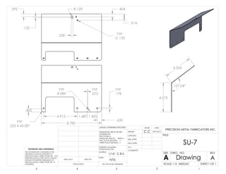 8.785TYP
.225 X 45.00°
TYP
.178
.630
1.4251.4874.912
TYP
.072
TYP
R.089
.465
127.04°
4.275
4.224
.404
.914
.258
.392
.122
R.129
TYP
.135
C.C 8/01/2013
n/a
1/16" C.R.S.
SU-7
DO NOT SCALE DRAWING
Drawing
SHEET 1 OF 1
UNLESS OTHERWISE SPECIFIED:
SCALE: 1:3 WEIGHT:
REVDWG. NO.
A
SIZE
TITLE:
NAME DATE
COMMENTS:
Q.A.
MFG APPR.
ENG APPR.
CHECKED
DRAWN
FINISH
MATERIAL
INTERPRET GEOMETRIC
TOLERANCING PER:
DIMENSIONS ARE IN INCHES
TOLERANCES:
FRACTIONAL
ANGULAR: MACH BEND
TWO PLACE DECIMAL
THREE PLACE DECIMAL
APPLICATION
USED ONNEXT AS-SY
PROPRIETARY AND CONFIDENTIAL
THE INFORMATION CONTAINED IN THIS
DRAWING IS THE SOLE PROPERTY OF
PRECISION METAL FABRICATORS INC. ANY
REPRODUCTION IN PART OR AS A WHOLE
WITHOUT THE WRITTEN PERMISSION OF
PRECISION METAL FABRICATORS INC. IS
PROHIBITED.
5 4 3 2 1
A
PRECISION METAL FABRICATORS INC.
 