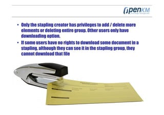 • Only the stapling creator has privileges to add / delete more
  elements or deleting entire group. Other users only have
  downloading option.
• If some users have no rights to download some document in a
  stapling, although they can see it in the stapling group, they
  cannot download that file
 