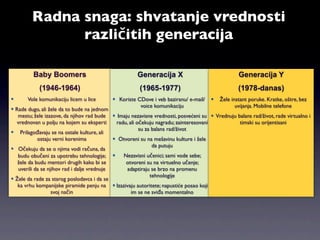 Radna snaga: shvatanje vrednosti
               različitih generacija

         Baby Boomers                                 Generacija X                                Generacija Y
            (1946-1964)                                (1965-1977)                                (1978-danas)
      Vole komunikaciju licem u lice        Koriste CDove i veb baziranu/ e-mail/      Žele instant poruke. Kratke, oštre, bez
                                                       voice komunikaciju                        uvijanja. Mobilne telefone
 Rade dugo, ali žele da to bude na jednom
   mestu; žele izazove, da njihov rad bude  Imaju nezavisne vrednosti, posvećeni su  Vrednuju balans rad/život, rade virtualno i
  vrednovan u polju na kojem su eksperti      radu, ali očekuju nagradu; zainteresovani          timski su orijentisani
                                                         su za balans rad/život
 Prilagođavaju se na ostale kulture, ali
            ostaju verni korenima             Otvoreni su na mešavinu kulture i žele
                                                               da putuju
 Očekuju da se o njima vodi računa, da
   budu obučeni za upotrebu tehnologije;        Nezavisni učenici; sami vode sebe;
   žele da budu mentori drugih kako bi se         otvoreni su na virtuelno učenje;
   uverili da se njihov rad i dalje vrednuje      adaptiraju se brzo na promenu
                                                              tehnologije
 Žele da rade za starog poslodavca i da se
   ka vrhu kompanijske piramide penju na  Izazivaju autoritete; napustiće posao koji
                   svoj način                        im se ne sviđa momentalno
 
