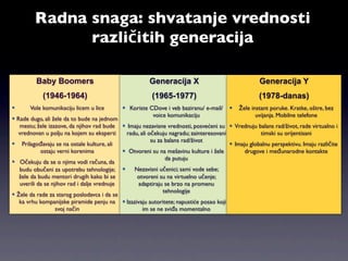 Radna snaga: shvatanje vrednosti
               različitih generacija

         Baby Boomers                                   Generacija X                                 Generacija Y
            (1946-1964)                                  (1965-1977)                                (1978-danas)
      Vole komunikaciju licem u lice         Koriste CDove i veb baziranu/ e-mail/       Žele instant poruke. Kratke, oštre, bez
                                                        voice komunikaciju                         uvijanja. Mobilne telefone
 Rade dugo, ali žele da to bude na jednom
   mestu; žele izazove, da njihov rad bude  Imaju nezavisne vrednosti, posvećeni su  Vrednuju balans rad/život, rade virtualno i
  vrednovan u polju na kojem su eksperti      radu, ali očekuju nagradu; zainteresovani             timski su orijentisani
                                                         su za balans rad/život
 Prilagođavaju se na ostale kulture, ali                                                Imaju globalnu perspektivu. Imaju različite
            ostaju verni korenima             Otvoreni su na mešavinu kulture i žele         drugove i međunarodne kontakte
                                                               da putuju
 Očekuju da se o njima vodi računa, da
   budu obučeni za upotrebu tehnologije;        Nezavisni učenici; sami vode sebe;
   žele da budu mentori drugih kako bi se         otvoreni su na virtuelno učenje;
   uverili da se njihov rad i dalje vrednuje      adaptiraju se brzo na promenu
                                                              tehnologije
 Žele da rade za starog poslodavca i da se
   ka vrhu kompanijske piramide penju na  Izazivaju autoritete; napustiće posao koji
                   svoj način                        im se ne sviđa momentalno
 