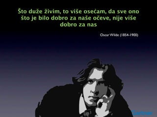 Što duže živim, to više osećam, da sve ono
 što je bilo dobro za naše očeve, nije više
               dobro za nas
                             Oscar Wilde (1854-1900)
 