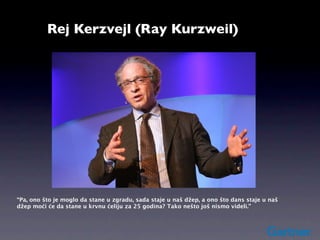 Rej Kerzvejl (Ray Kurzweil)




“Pa, ono što je moglo da stane u zgradu, sada staje u naš džep, a ono što dans staje u naš
džep moći će da stane u krvnu ćeliju za 25 godina? Tako nešto još nismo videli.”
 
