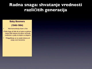 Radna snaga: shvatanje vrednosti
               različitih generacija

          Baby Boomers
             (1946-1964)
      Vole komunikaciju licem u lice
 Rade dugo, ali žele da to bude na jednom
   mestu; žele izazove, da njihov rad bude
  vrednovan u polju na kojem su eksperti
   Prilagođavaju se na ostale kulture, ali
           ostaju verni korenima
 